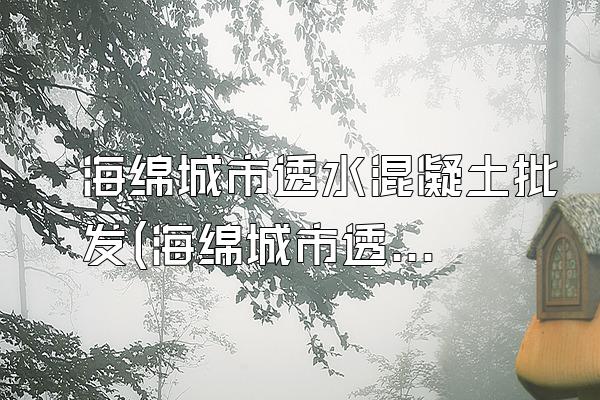 海绵城市透水混凝土批发(海绵城市透水混凝土的批发供应与市场信息)