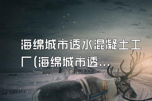 海绵城市透水混凝土工厂(海绵城市透水混凝土生产工厂介绍)