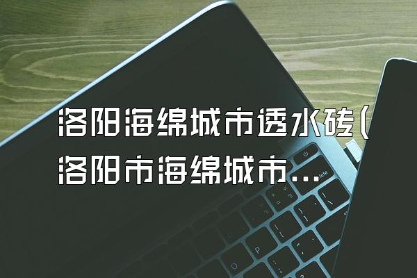 洛阳海绵城市透水砖(洛阳市海绵城市透水砖的生产与应用)