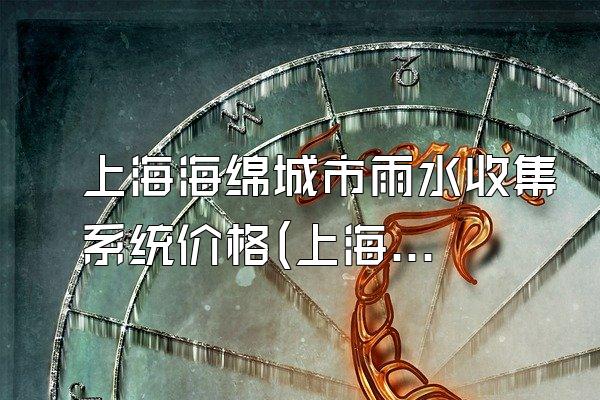上海海绵城市雨水收集系统价格(上海市海绵城市雨水收集系统的价格与市场情况)