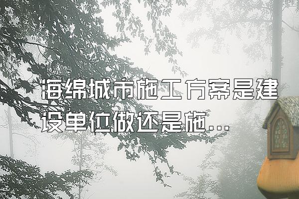 海绵城市施工方案是建设单位做还是施工单位做(海绵城市施工方案的编制责任与流程)