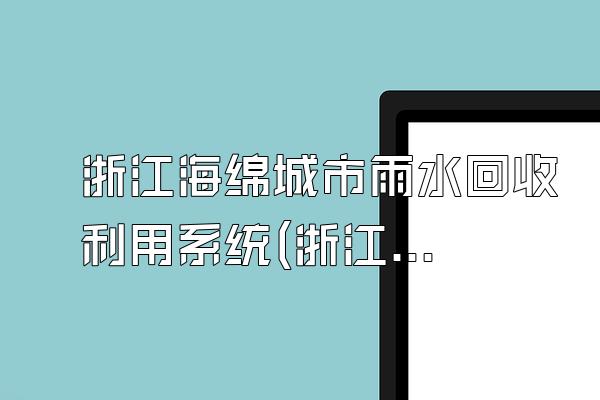 浙江海绵城市雨水回收利用系统(浙江省海绵城市雨水回收利用系统的设计与实施)