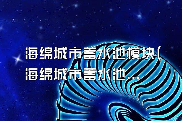 海绵城市蓄水池模块(海绵城市蓄水池模块的设计与使用)
