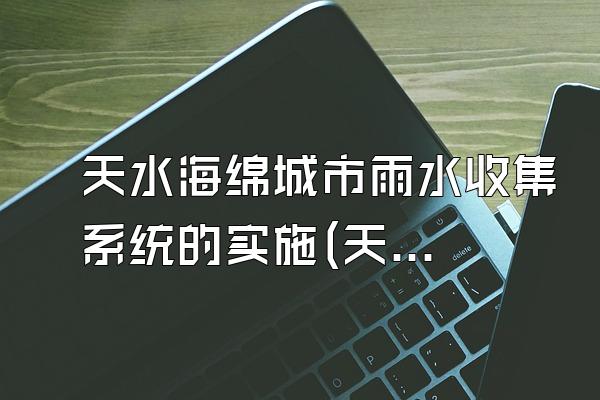 天水海绵城市雨水收集系统的实施(天水市海绵城市雨水收集系统的实施情况与效果评估)