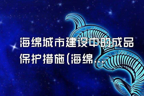 海绵城市建设中的成品保护措施(海绵城市建设中的成品保护措施与管理要点)