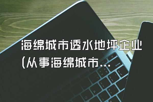 海绵城市透水地坪企业(从事海绵城市透水地坪制造和施工的企业介绍)