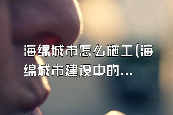 海绵城市怎么施工(海绵城市建设中的施工方法和流程)