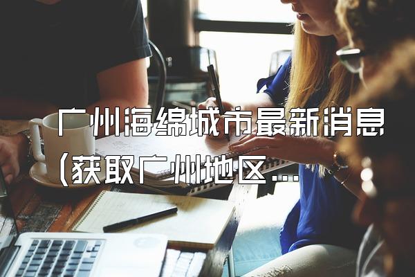 广州海绵城市最新消息(获取广州地区关于海绵城市的最新资讯和消息)
