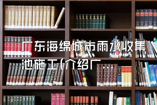 广东海绵城市雨水收集池施工(介绍广东地区海绵城市雨水收集池的施工方法)