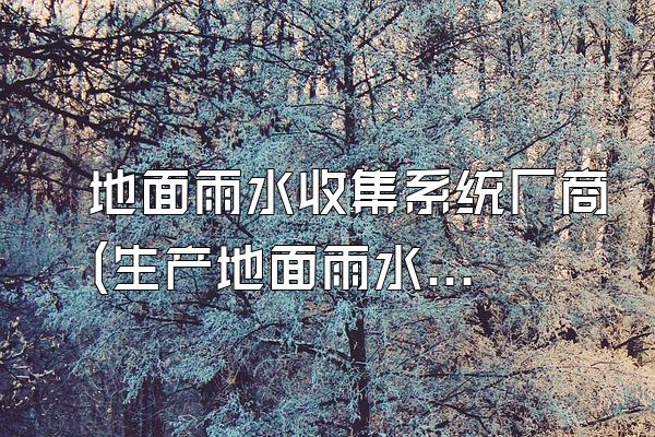 地面雨水收集系统厂商(生产地面雨水收集系统的厂商)