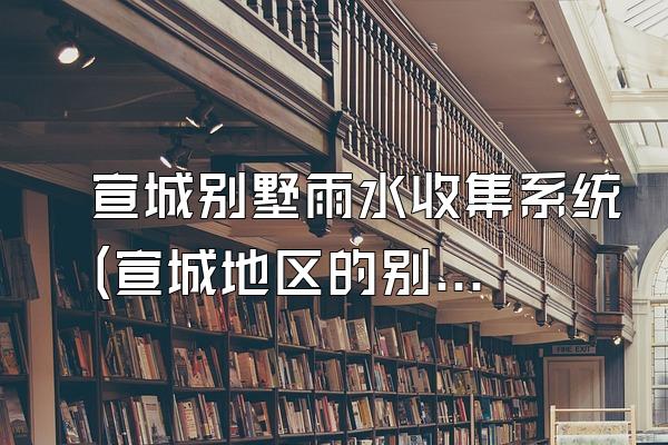 宣城别墅雨水收集系统(宣城地区的别墅雨水收集系统)