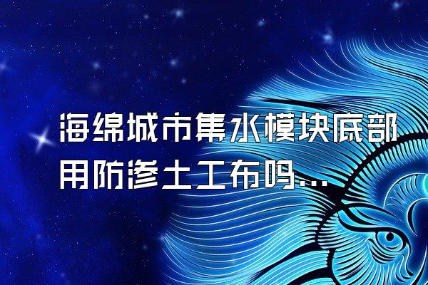 海绵城市集水模块底部用防渗土工布吗(解答海绵城市集水模块底部使用防渗土工布的问题