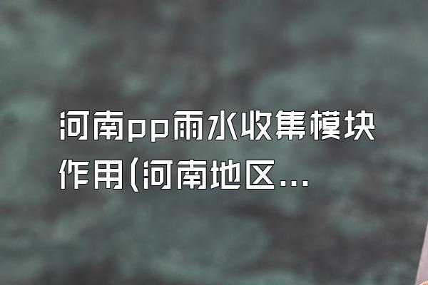 河南pp雨水收集模块作用(河南地区pp雨水收集模块的功能)