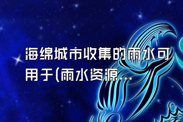 海绵城市收集的雨水可用于(雨水资源的应用领域)