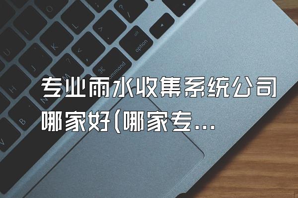 专业雨水收集系统公司哪家好(哪家专业的雨水收集系统公司比较好)