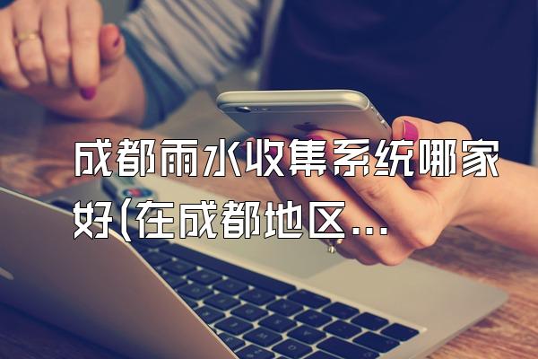 成都雨水收集系统哪家好(在成都地区哪家雨水收集系统比较好)