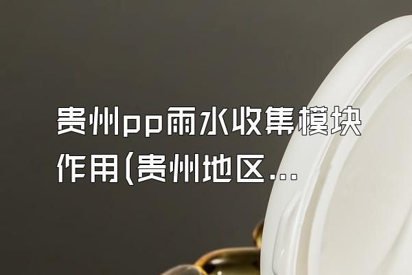 贵州pp雨水收集模块作用(贵州地区pp雨水收集模块的功能和作用)