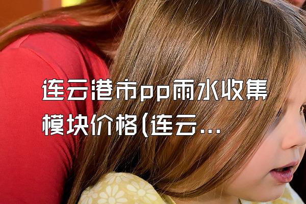 连云港市pp雨水收集模块价格(连云港市pp雨水收集模块的价格范围)