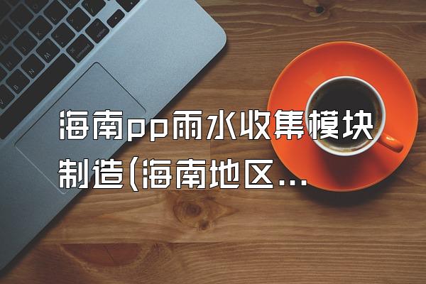 海南pp雨水收集模块制造(海南地区pp雨水收集模块的制造情况)