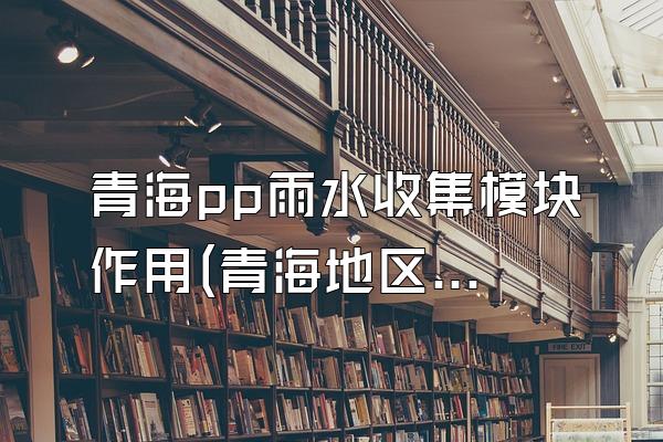 青海pp雨水收集模块作用(青海地区pp雨水收集模块的功能和作用)