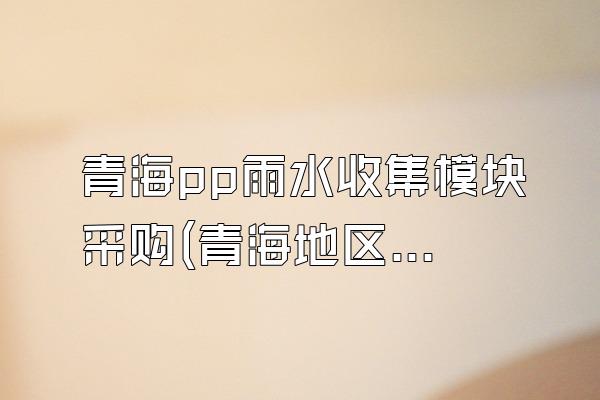 青海pp雨水收集模块采购(青海地区pp雨水收集模块的采购渠道)
