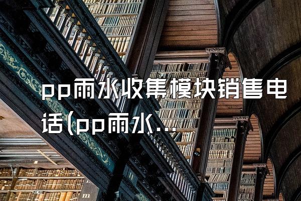 pp雨水收集模块销售电话(pp雨水收集模块的销售电话)