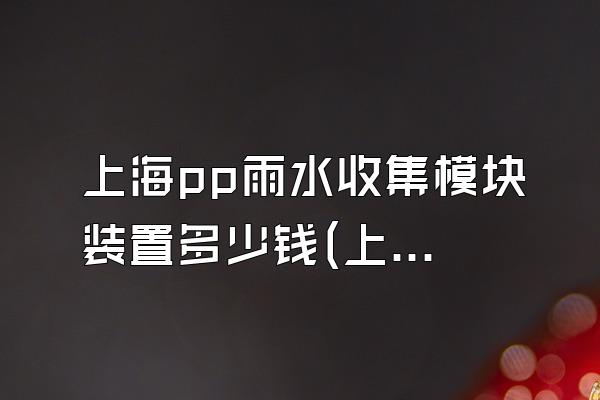 上海pp雨水收集模块装置多少钱(上海地区pp雨水收集模块装置的价格情况)