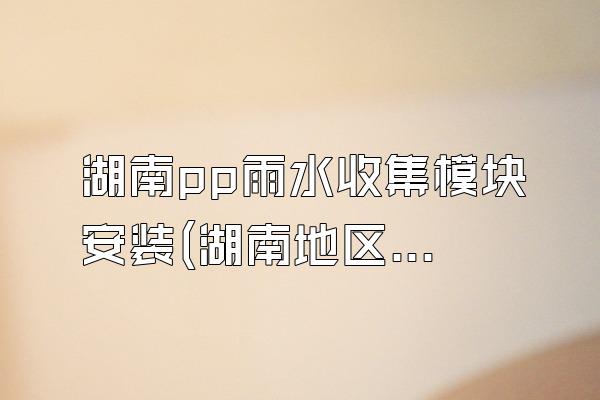 湖南pp雨水收集模块安装(湖南地区pp雨水收集模块的安装服务)
