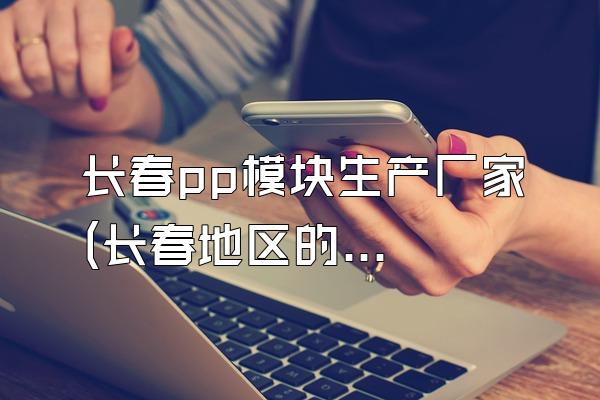 长春pp模块生产厂家 (长春地区的pp模块生产厂家)