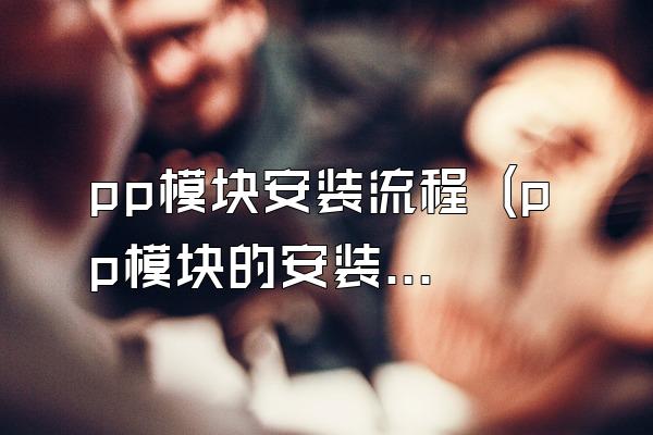 pp模块安装流程 (pp模块的安装步骤)