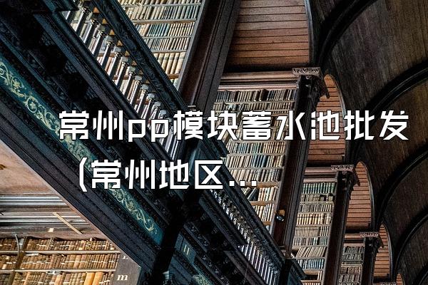 常州pp模块蓄水池批发 (常州地区pp模块蓄水池的批发)