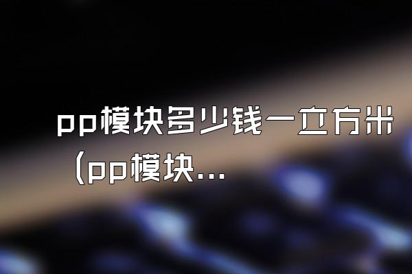 pp模块多少钱一立方米 (pp模块的价格是多少一立方米)