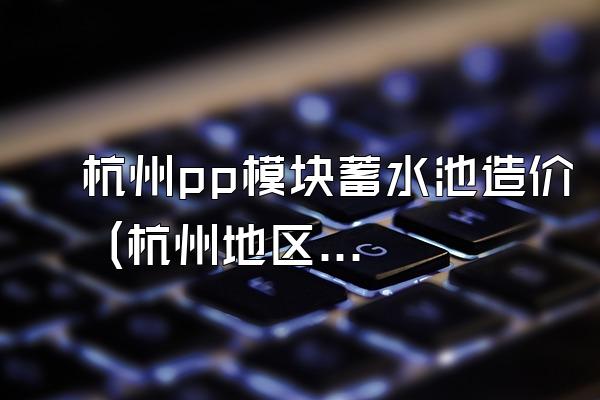 杭州pp模块蓄水池造价 (杭州地区pp模块蓄水池的造价)