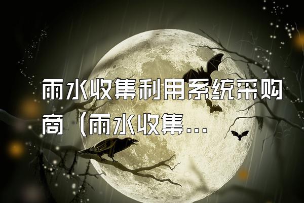 雨水收集利用系统采购商 (雨水收集利用系统的采购商)