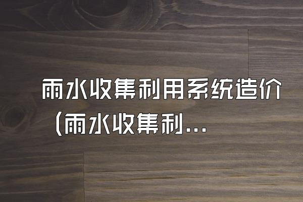 雨水收集利用系统造价 (雨水收集利用系统的造价情况)