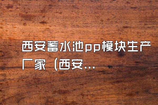 西安蓄水池pp模块生产厂家 (西安地区蓄水池pp模块的生产厂家)