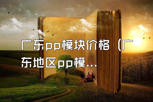 广东pp模块价格 (广东地区pp模块的价格)