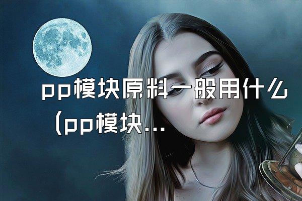 pp模块原料一般用什么 (pp模块常用的原料)
