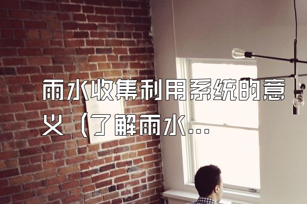 雨水收集利用系统的意义 (了解雨水收集利用系统的意义)