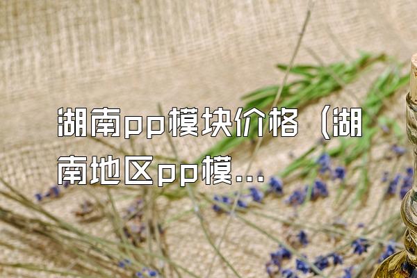 湖南pp模块价格 (湖南地区pp模块的价格)