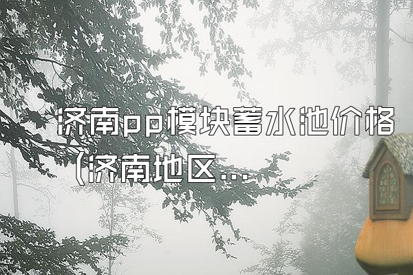 济南pp模块蓄水池价格 (济南地区pp模块蓄水池的价格)
