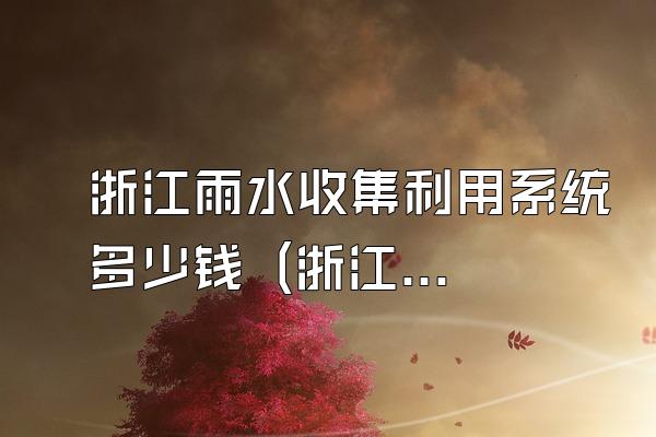 浙江雨水收集利用系统多少钱 (浙江地区雨水收集利用系统的价格)
