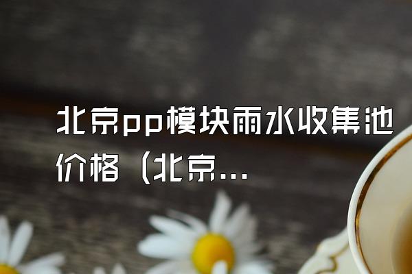 北京pp模块雨水收集池价格 (北京地区pp模块雨水收集池的价格)