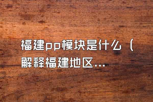 福建pp模块是什么 (解释福建地区的pp模块是什么)