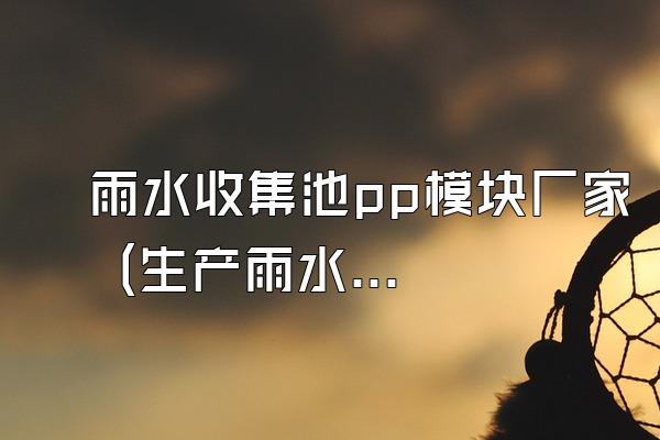 雨水收集池pp模块厂家 (生产雨水收集池pp模块的厂家)
