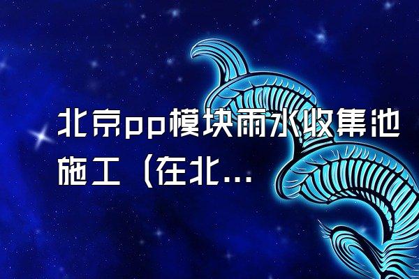 北京pp模块雨水收集池施工 (在北京地区进行pp模块雨水收集池的施工)