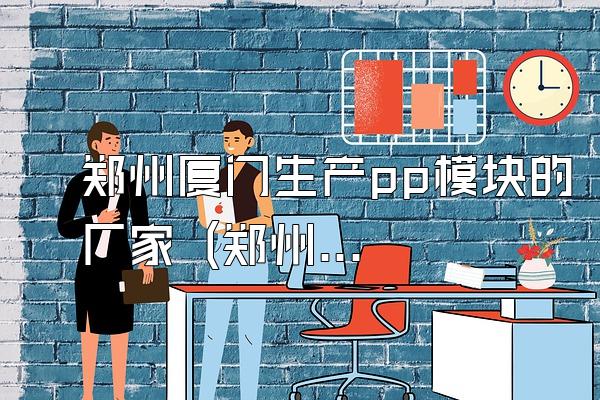 郑州厦门生产pp模块的厂家 (郑州和厦门地区生产pp模块的厂家)