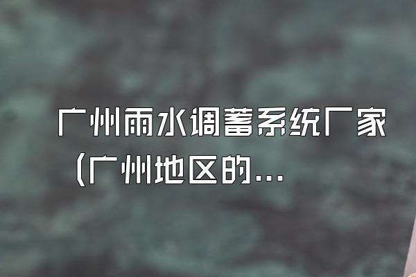 广州雨水调蓄系统厂家 (广州地区的雨水调蓄系统厂家)