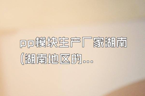 pp模块生产厂家湖南 (湖南地区的pp模块生产厂家)