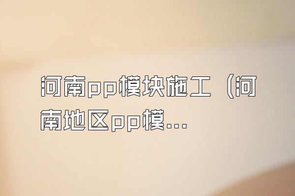 河南pp模块施工 (河南地区pp模块的施工)